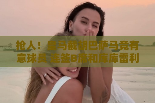 抢人！皇马截胡巴萨马竞有意球员 连签B席和库库雷利亚