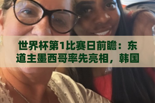 世界杯第1比赛日前瞻：东道主墨西哥率先亮相，韩国能否击败捷克